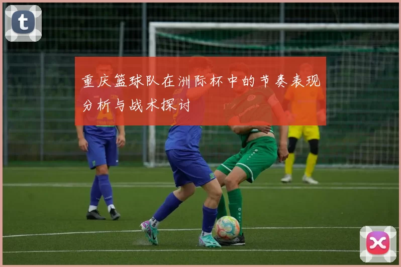 重庆篮球队在洲际杯中的节奏表现分析与战术探讨