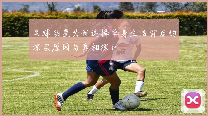 足球明星为何选择单身生活背后的深层原因与真相探讨