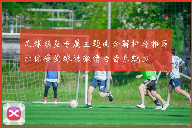 足球明星专属主题曲全解析与推荐让你感受球场激情与音乐魅力