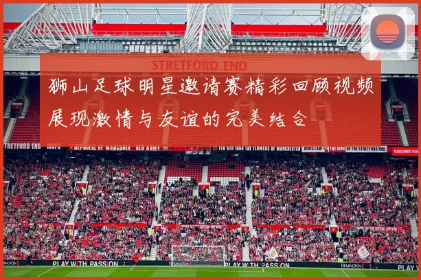 狮山足球明星邀请赛精彩回顾视频展现激情与友谊的完美结合