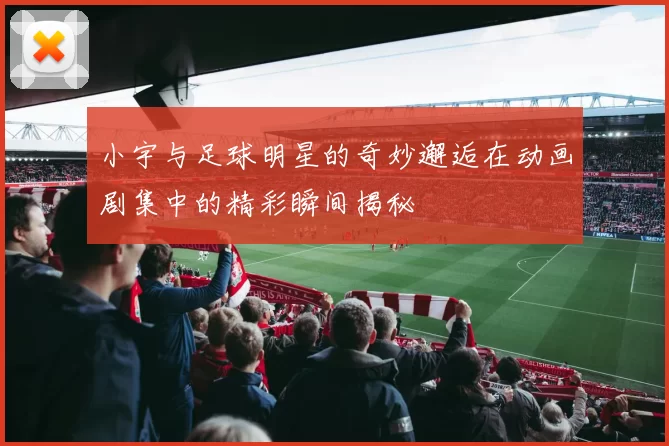 小宇与足球明星的奇妙邂逅在动画剧集中的精彩瞬间揭秘