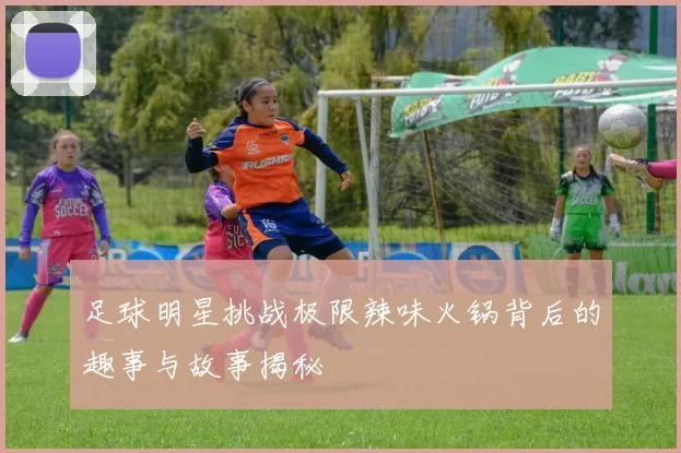 足球明星挑战极限辣味火锅背后的趣事与故事揭秘