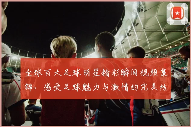 全球百大足球明星精彩瞬间视频集锦，感受足球魅力与激情的完美结合