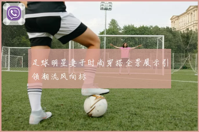 足球明星妻子时尚穿搭全景展示引领潮流风向标