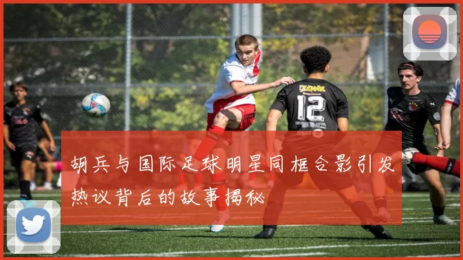 胡兵与国际足球明星同框合影引发热议背后的故事揭秘