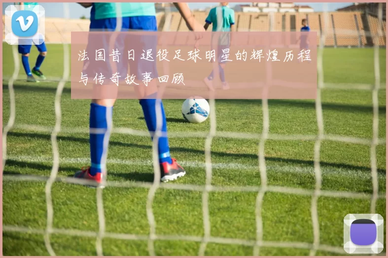 法国昔日退役足球明星的辉煌历程与传奇故事回顾