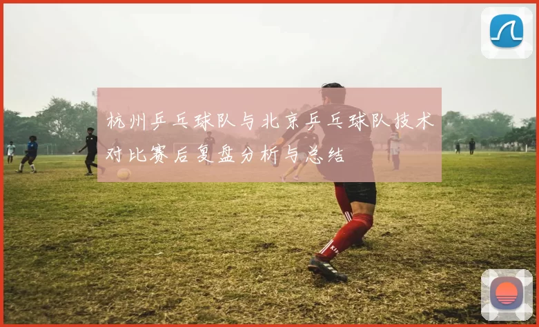 杭州乒乓球队与北京乒乓球队技术对比赛后复盘分析与总结