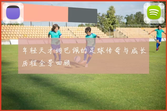 年轻天才姆巴佩的足球传奇与成长历程全景回顾