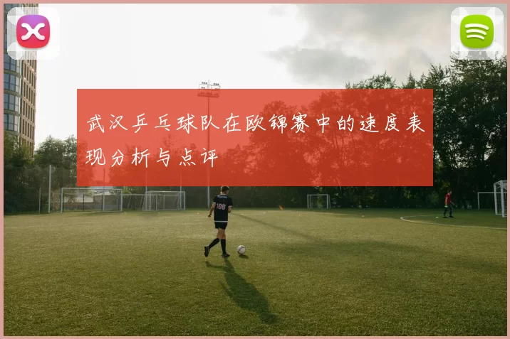 武汉乒乓球队在欧锦赛中的速度表现分析与点评