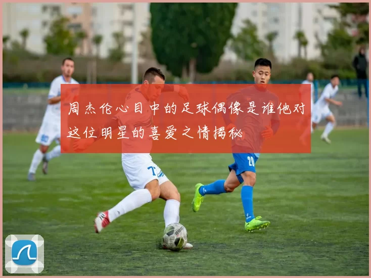 周杰伦心目中的足球偶像是谁他对这位明星的喜爱之情揭秘