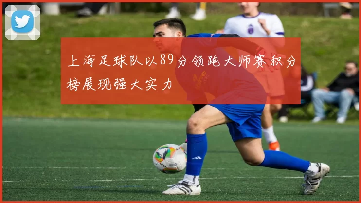 上海足球队以89分领跑大师赛积分榜展现强大实力