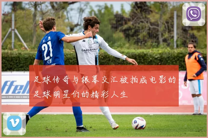 足球传奇与银幕交汇被拍成电影的足球明星们的精彩人生