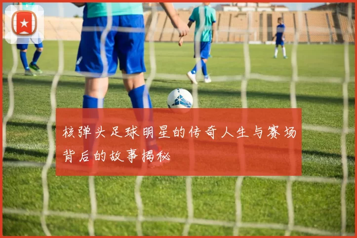 核弹头足球明星的传奇人生与赛场背后的故事揭秘