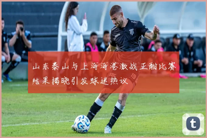 山东泰山与上海海港激战正酣比赛结果揭晓引发球迷热议
