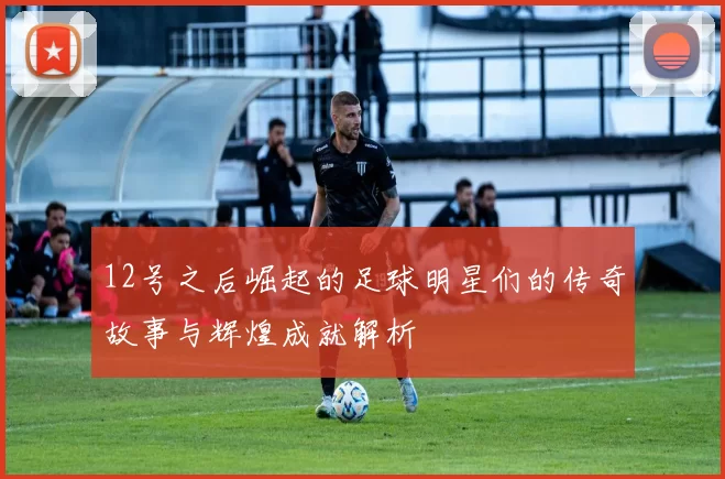 12号之后崛起的足球明星们的传奇故事与辉煌成就解析