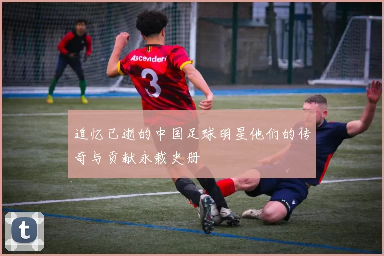 追忆已逝的中国足球明星他们的传奇与贡献永载史册