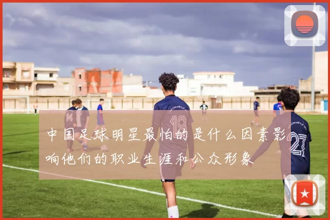 中国足球明星最怕的是什么因素影响他们的职业生涯和公众形象