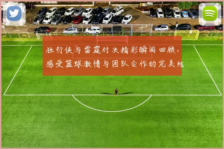 独行侠与雷霆对决精彩瞬间回顾，感受篮球激情与团队合作的完美结合