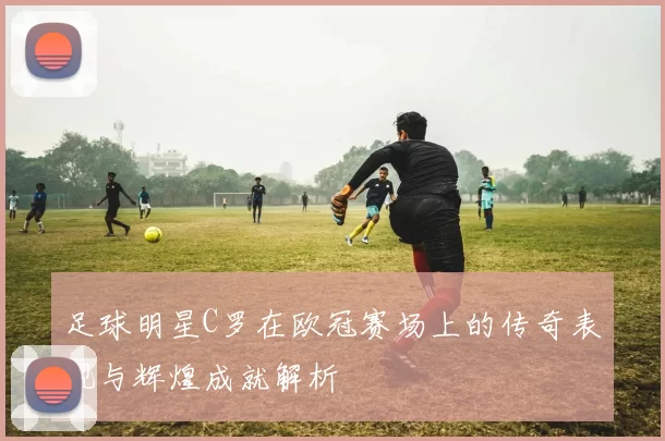 足球明星C罗在欧冠赛场上的传奇表现与辉煌成就解析