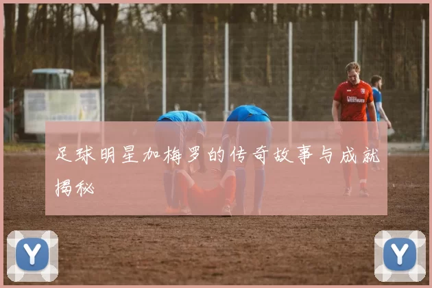 足球明星加梅罗的传奇故事与成就揭秘
