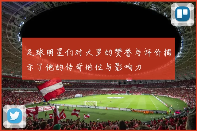 足球明星们对大罗的赞誉与评价揭示了他的传奇地位与影响力