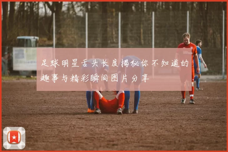 足球明星舌头长度揭秘你不知道的趣事与精彩瞬间图片分享