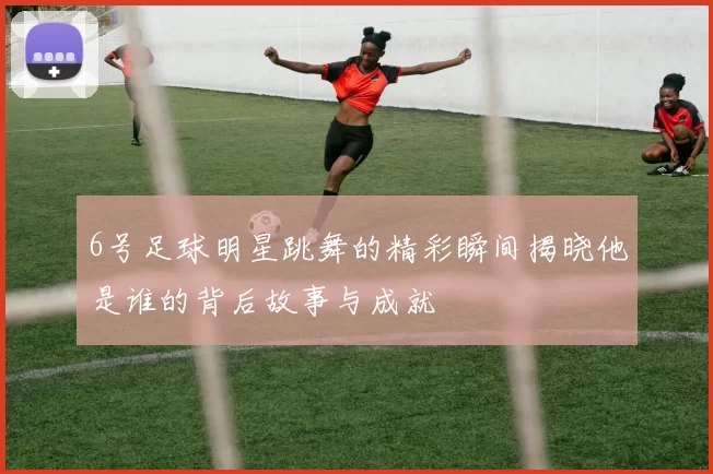 6号足球明星跳舞的精彩瞬间揭晓他是谁的背后故事与成就