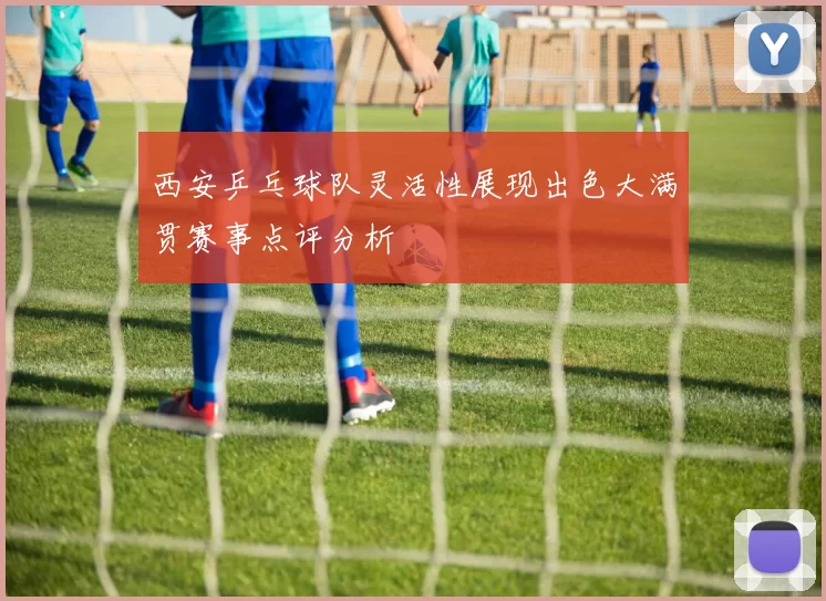 西安乒乓球队灵活性展现出色大满贯赛事点评分析