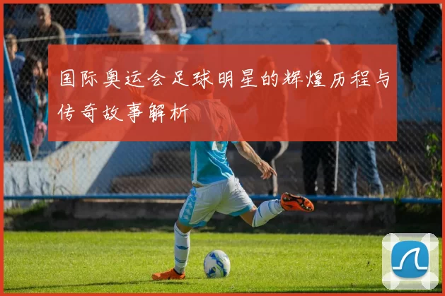 国际奥运会足球明星的辉煌历程与传奇故事解析