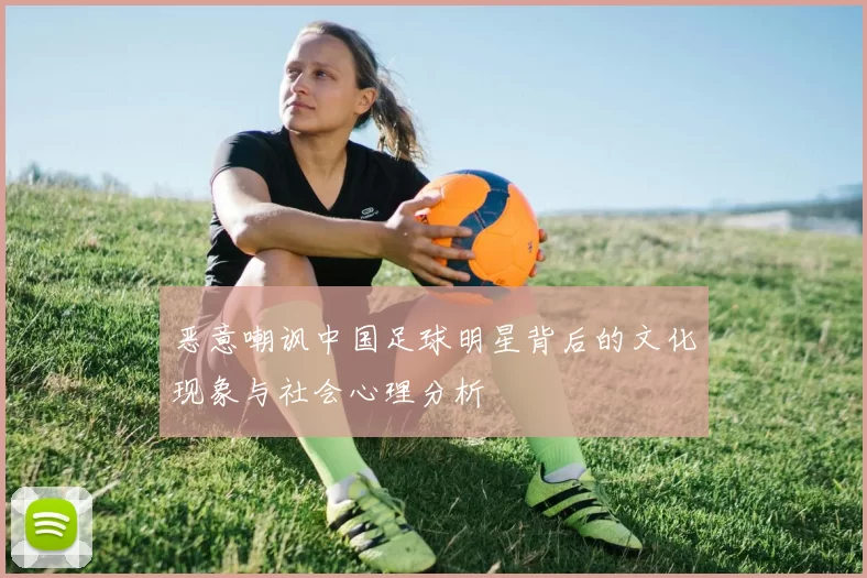 恶意嘲讽中国足球明星背后的文化现象与社会心理分析