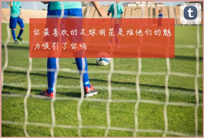 你最喜欢的足球明星是谁他们的魅力吸引了你吗