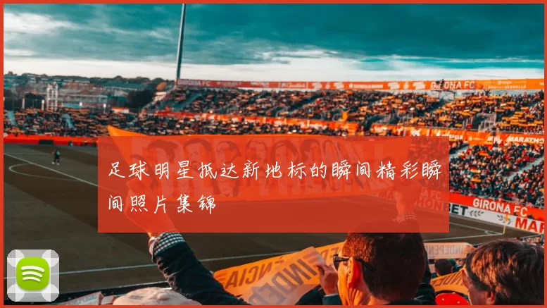 足球明星抵达新地标的瞬间精彩瞬间照片集锦