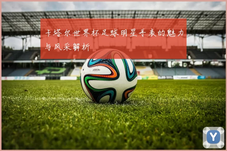 卡塔尔世界杯足球明星手表的魅力与风采解析