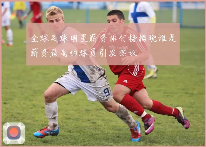 全球足球明星薪资排行榜揭晓谁是薪资最高的球员引发热议
