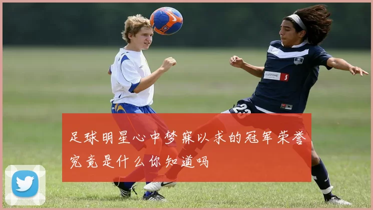 足球明星心中梦寐以求的冠军荣誉究竟是什么你知道吗