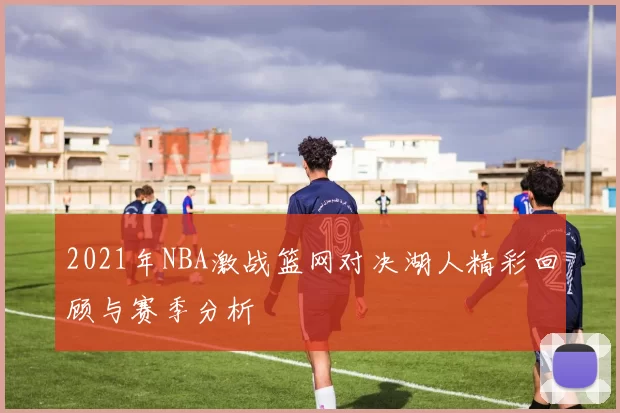 2021年NBA激战篮网对决湖人精彩回顾与赛季分析