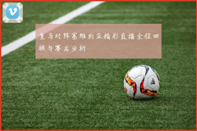 皇马对阵塞维利亚精彩直播全程回顾与赛后分析