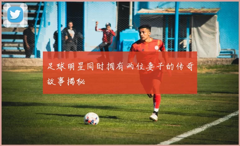 足球明星同时拥有两位妻子的传奇故事揭秘