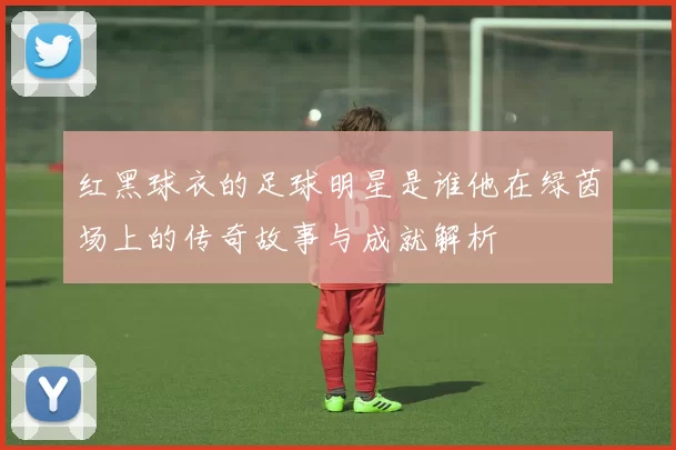 红黑球衣的足球明星是谁他在绿茵场上的传奇故事与成就解析